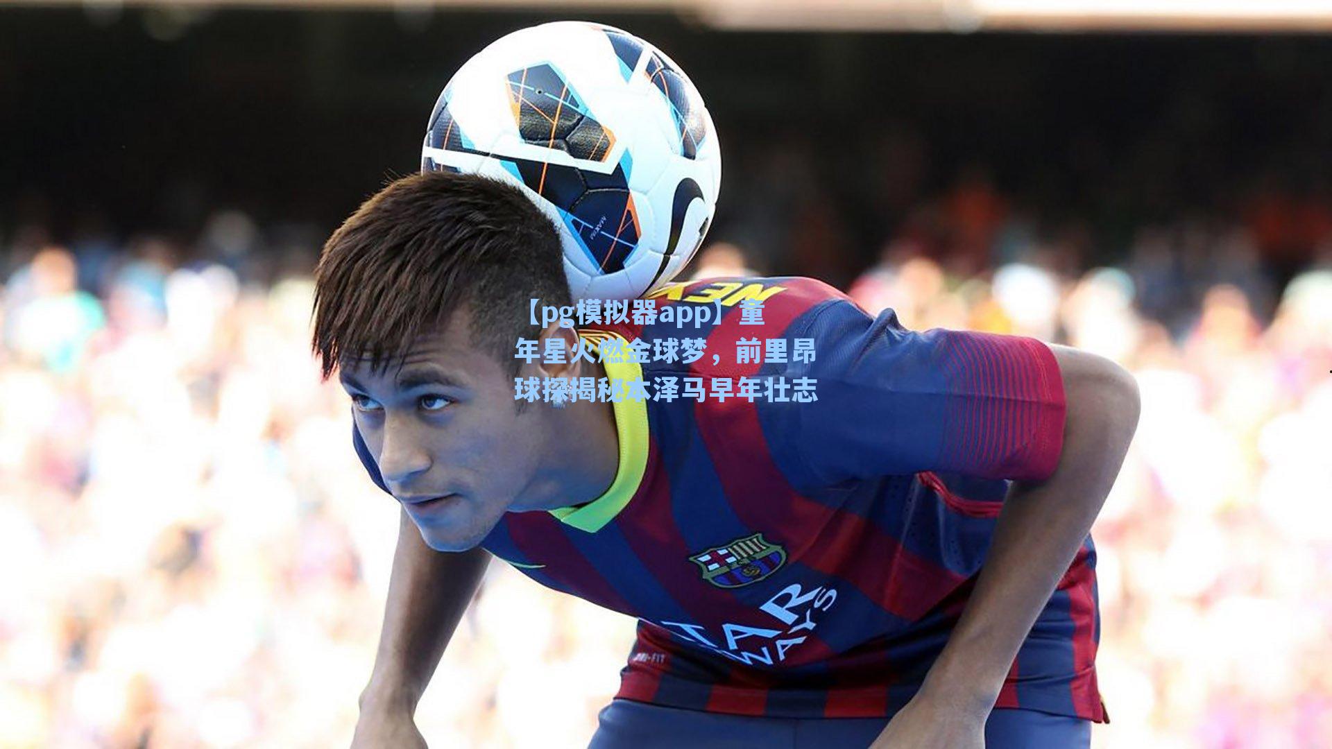 童年星火燃金球梦，前里昂球探揭秘本泽马早年壮志