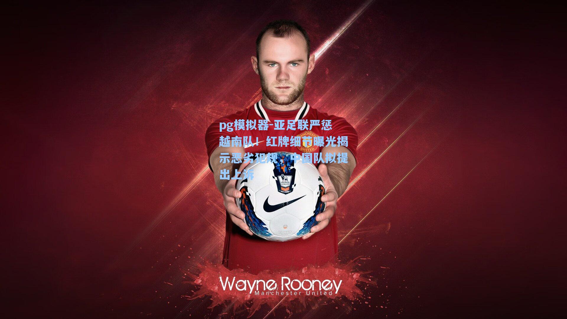 亚足联严惩越南队！红牌细节曝光揭示恶劣犯规，中国队拟提出上诉